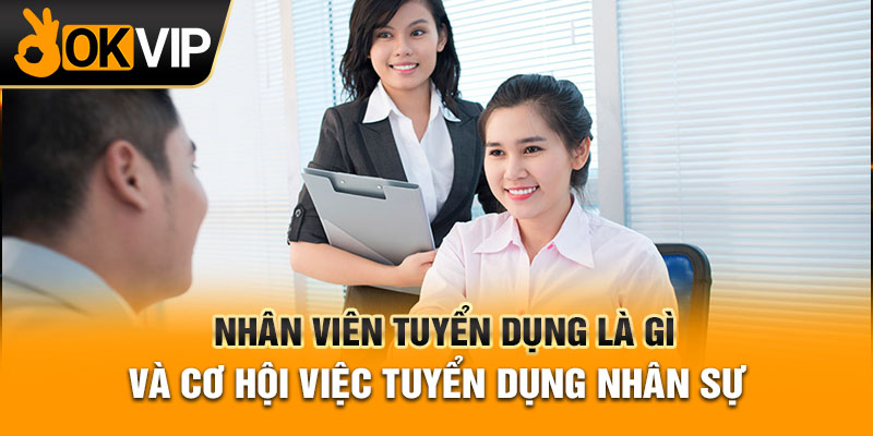 Nhân viên tuyển dụng là gì và cơ hội việc tuyển dụng nhân sự