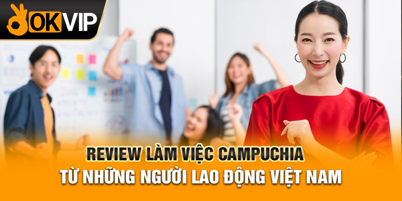 Review làm việc Campuchia từ những người lao động Việt Nam