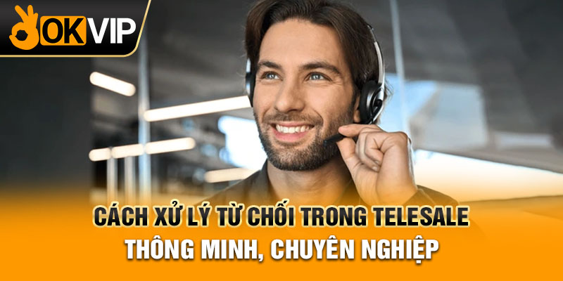 Cách Xử Lý Từ Chối Trong Telesale Thông Minh, Chuyên Nghiệp