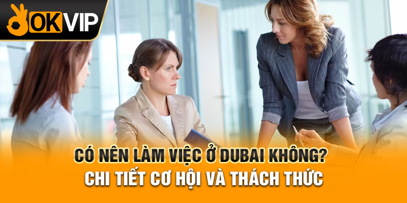 Có nên làm việc ở Dubai không? Chi tiết cơ hội và thách thức
