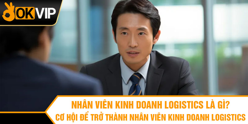 Nhân viên kinh doanh logistics là gì? Cơ hội để trở thành nhân viên kinh doanh logistics